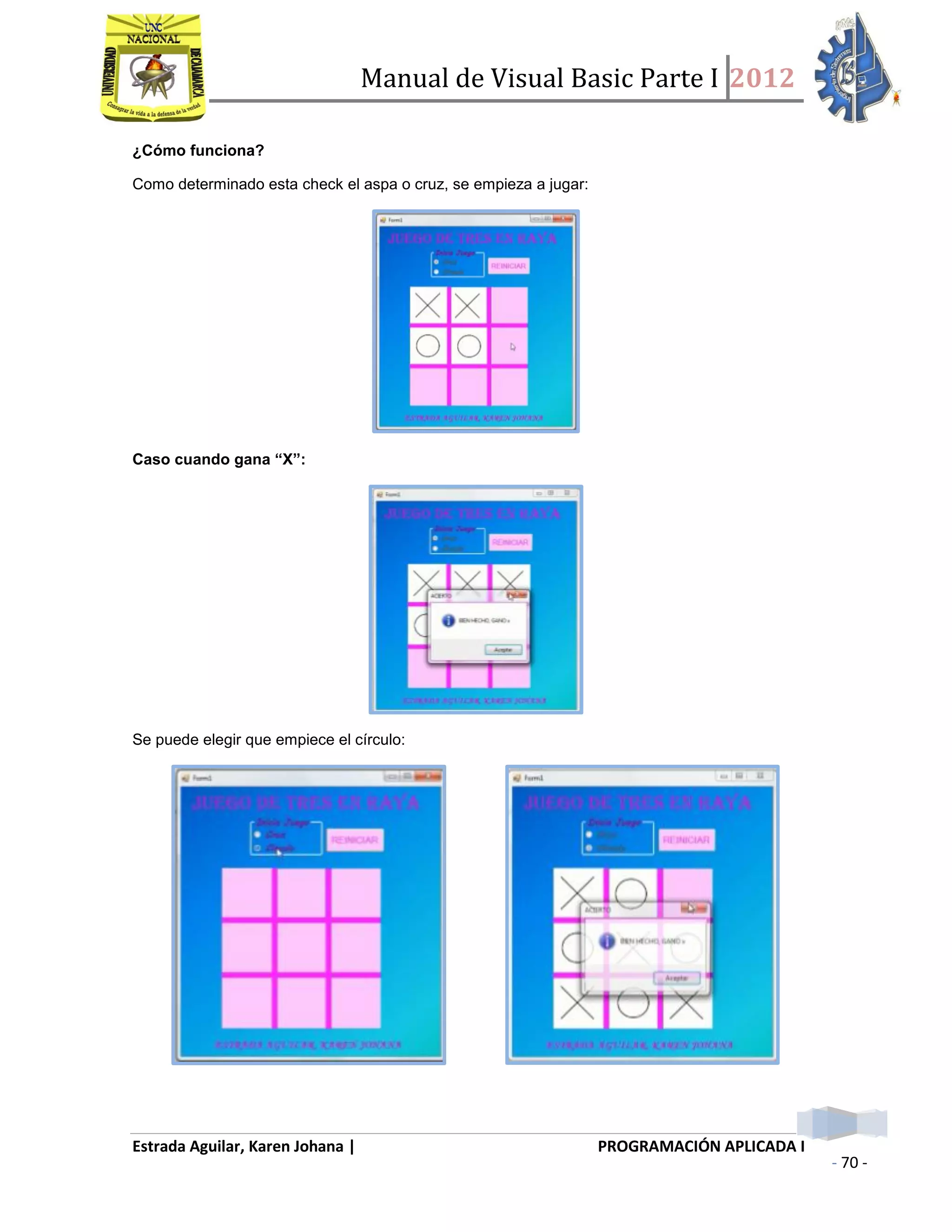 Manual de Visual Basic Parte I 2012
Estrada Aguilar, Karen Johana | PROGRAMACIÓN APLICADA I
- 70 -
¿Cómo funciona?
Como determinado esta check el aspa o cruz, se empieza a jugar:
Caso cuando gana “X”:
Se puede elegir que empiece el círculo:
 
