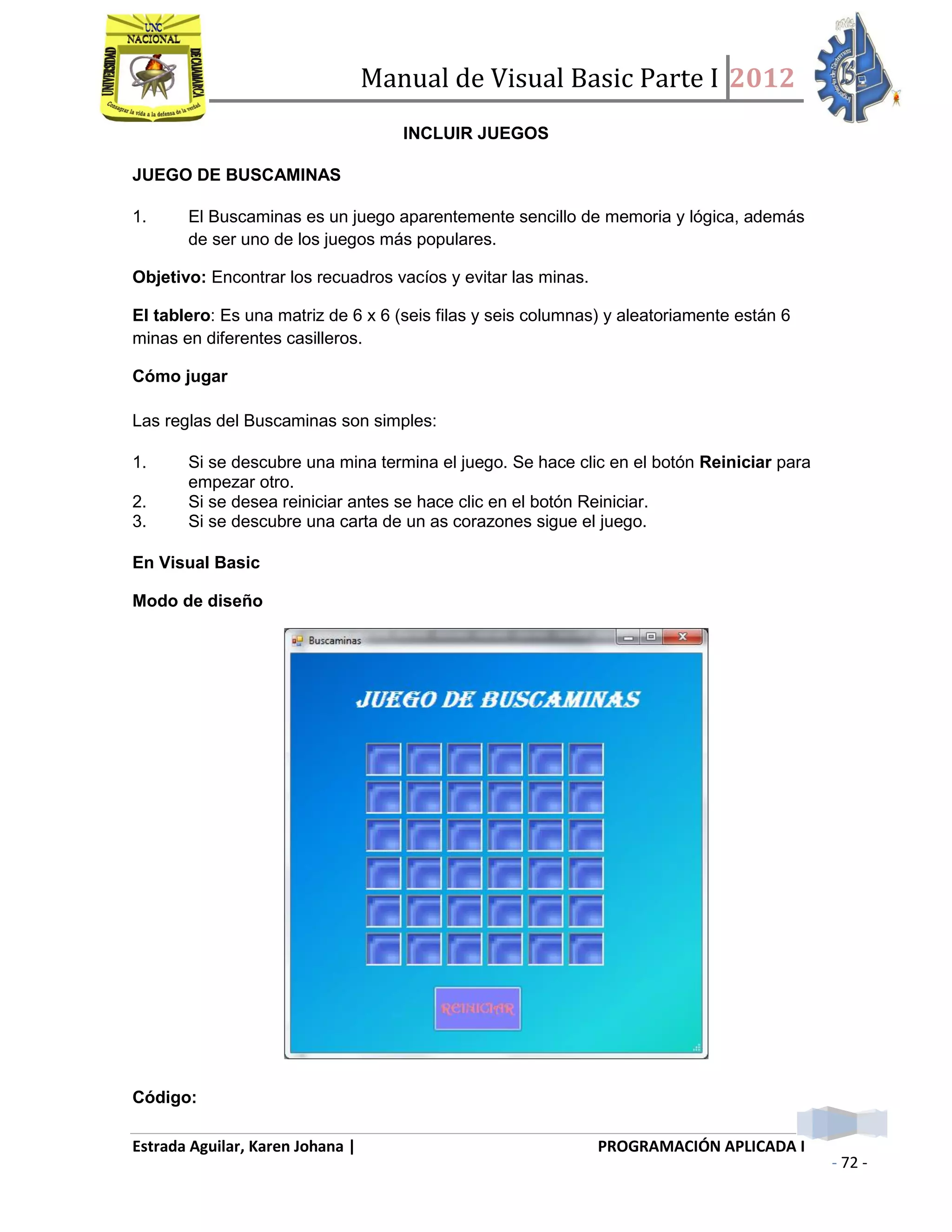Manual de Visual Basic Parte I 2012
Estrada Aguilar, Karen Johana | PROGRAMACIÓN APLICADA I
- 72 -
INCLUIR JUEGOS
JUEGO DE BUSCAMINAS
1. El Buscaminas es un juego aparentemente sencillo de memoria y lógica, además
de ser uno de los juegos más populares.
Objetivo: Encontrar los recuadros vacíos y evitar las minas.
El tablero: Es una matriz de 6 x 6 (seis filas y seis columnas) y aleatoriamente están 6
minas en diferentes casilleros.
Cómo jugar
Las reglas del Buscaminas son simples:
1. Si se descubre una mina termina el juego. Se hace clic en el botón Reiniciar para
empezar otro.
2. Si se desea reiniciar antes se hace clic en el botón Reiniciar.
3. Si se descubre una carta de un as corazones sigue el juego.
En Visual Basic
Modo de diseño
Código:
 