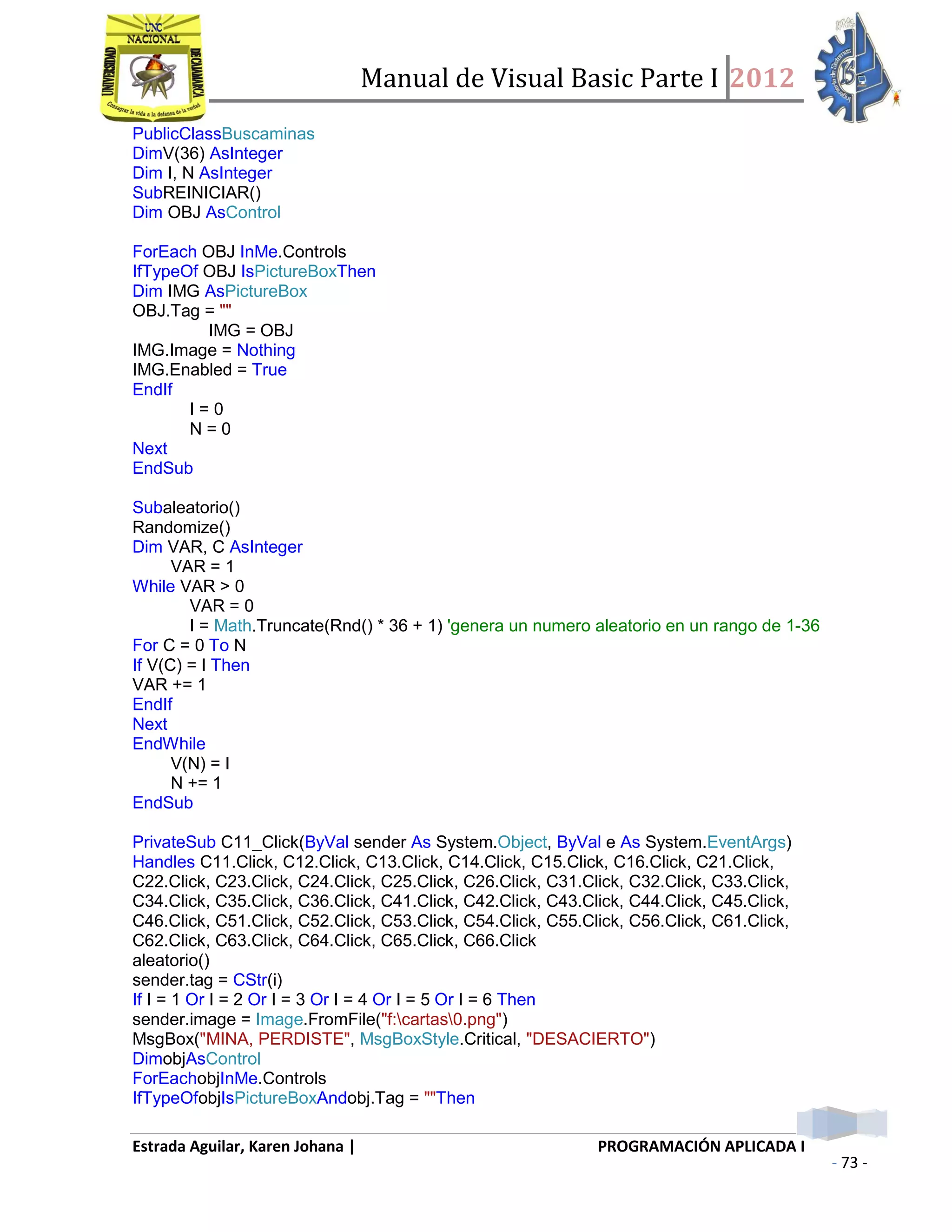 Manual de Visual Basic Parte I 2012
Estrada Aguilar, Karen Johana | PROGRAMACIÓN APLICADA I
- 73 -
PublicClassBuscaminas
DimV(36) AsInteger
Dim I, N AsInteger
SubREINICIAR()
Dim OBJ AsControl
ForEach OBJ InMe.Controls
IfTypeOf OBJ IsPictureBoxThen
Dim IMG AsPictureBox
OBJ.Tag = ""
IMG = OBJ
IMG.Image = Nothing
IMG.Enabled = True
EndIf
I = 0
N = 0
Next
EndSub
Subaleatorio()
Randomize()
Dim VAR, C AsInteger
VAR = 1
While VAR > 0
VAR = 0
I = Math.Truncate(Rnd() * 36 + 1) 'genera un numero aleatorio en un rango de 1-36
For C = 0 To N
If V(C) = I Then
VAR += 1
EndIf
Next
EndWhile
V(N) = I
N += 1
EndSub
PrivateSub C11_Click(ByVal sender As System.Object, ByVal e As System.EventArgs)
Handles C11.Click, C12.Click, C13.Click, C14.Click, C15.Click, C16.Click, C21.Click,
C22.Click, C23.Click, C24.Click, C25.Click, C26.Click, C31.Click, C32.Click, C33.Click,
C34.Click, C35.Click, C36.Click, C41.Click, C42.Click, C43.Click, C44.Click, C45.Click,
C46.Click, C51.Click, C52.Click, C53.Click, C54.Click, C55.Click, C56.Click, C61.Click,
C62.Click, C63.Click, C64.Click, C65.Click, C66.Click
aleatorio()
sender.tag = CStr(i)
If I = 1 Or I = 2 Or I = 3 Or I = 4 Or I = 5 Or I = 6 Then
sender.image = Image.FromFile("f:cartas0.png")
MsgBox("MINA, PERDISTE", MsgBoxStyle.Critical, "DESACIERTO")
DimobjAsControl
ForEachobjInMe.Controls
IfTypeOfobjIsPictureBoxAndobj.Tag = ""Then
 