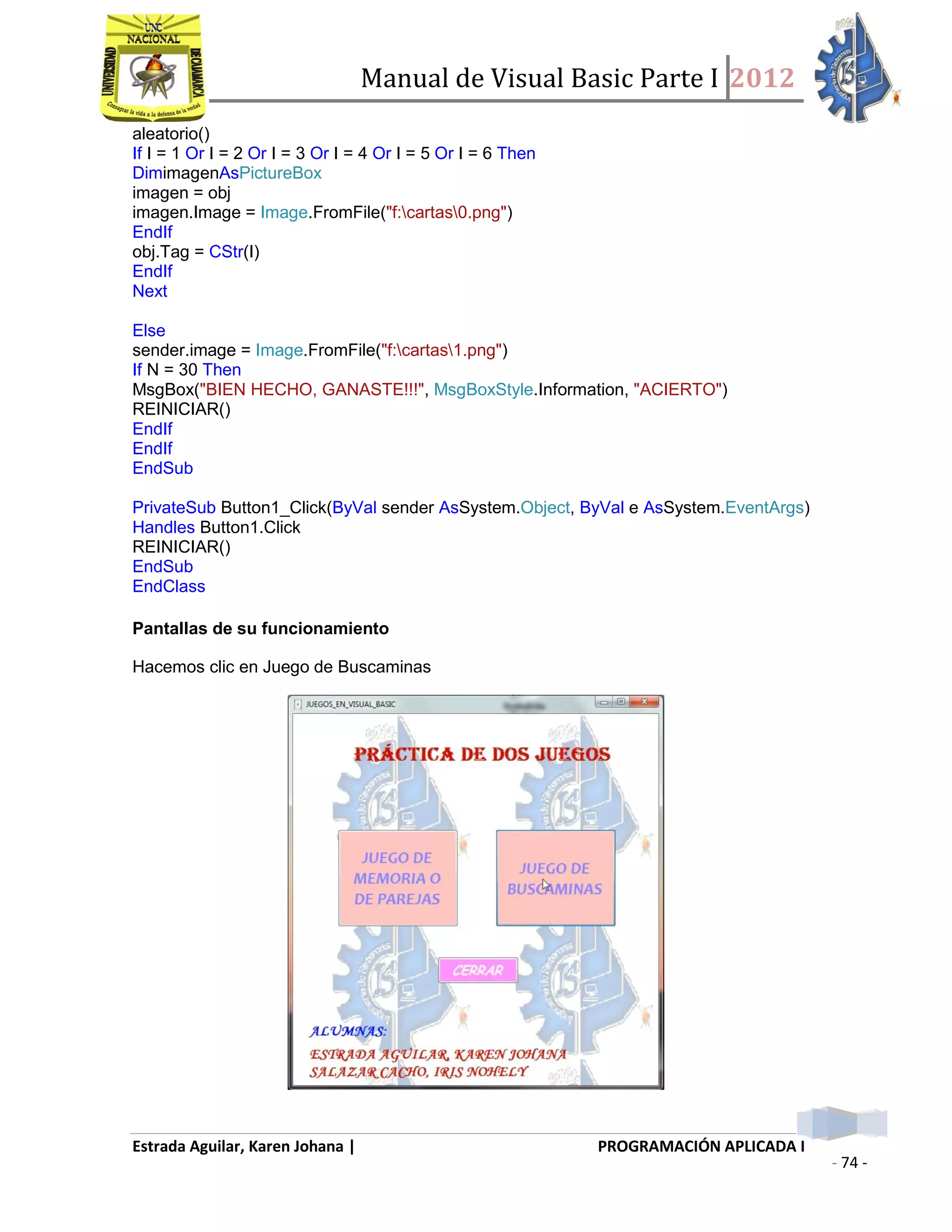 Manual de Visual Basic Parte I 2012
Estrada Aguilar, Karen Johana | PROGRAMACIÓN APLICADA I
- 74 -
aleatorio()
If I = 1 Or I = 2 Or I = 3 Or I = 4 Or I = 5 Or I = 6 Then
DimimagenAsPictureBox
imagen = obj
imagen.Image = Image.FromFile("f:cartas0.png")
EndIf
obj.Tag = CStr(I)
EndIf
Next
Else
sender.image = Image.FromFile("f:cartas1.png")
If N = 30 Then
MsgBox("BIEN HECHO, GANASTE!!!", MsgBoxStyle.Information, "ACIERTO")
REINICIAR()
EndIf
EndIf
EndSub
PrivateSub Button1_Click(ByVal sender AsSystem.Object, ByVal e AsSystem.EventArgs)
Handles Button1.Click
REINICIAR()
EndSub
EndClass
Pantallas de su funcionamiento
Hacemos clic en Juego de Buscaminas
 