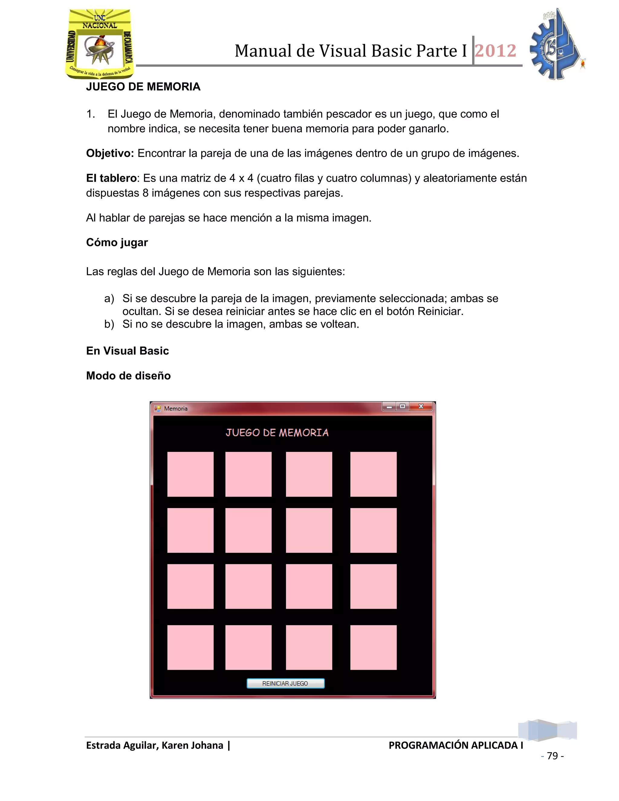 Manual de Visual Basic Parte I 2012
Estrada Aguilar, Karen Johana | PROGRAMACIÓN APLICADA I
- 79 -
JUEGO DE MEMORIA
1. El Juego de Memoria, denominado también pescador es un juego, que como el
nombre indica, se necesita tener buena memoria para poder ganarlo.
Objetivo: Encontrar la pareja de una de las imágenes dentro de un grupo de imágenes.
El tablero: Es una matriz de 4 x 4 (cuatro filas y cuatro columnas) y aleatoriamente están
dispuestas 8 imágenes con sus respectivas parejas.
Al hablar de parejas se hace mención a la misma imagen.
Cómo jugar
Las reglas del Juego de Memoria son las siguientes:
a) Si se descubre la pareja de la imagen, previamente seleccionada; ambas se
ocultan. Si se desea reiniciar antes se hace clic en el botón Reiniciar.
b) Si no se descubre la imagen, ambas se voltean.
En Visual Basic
Modo de diseño
 