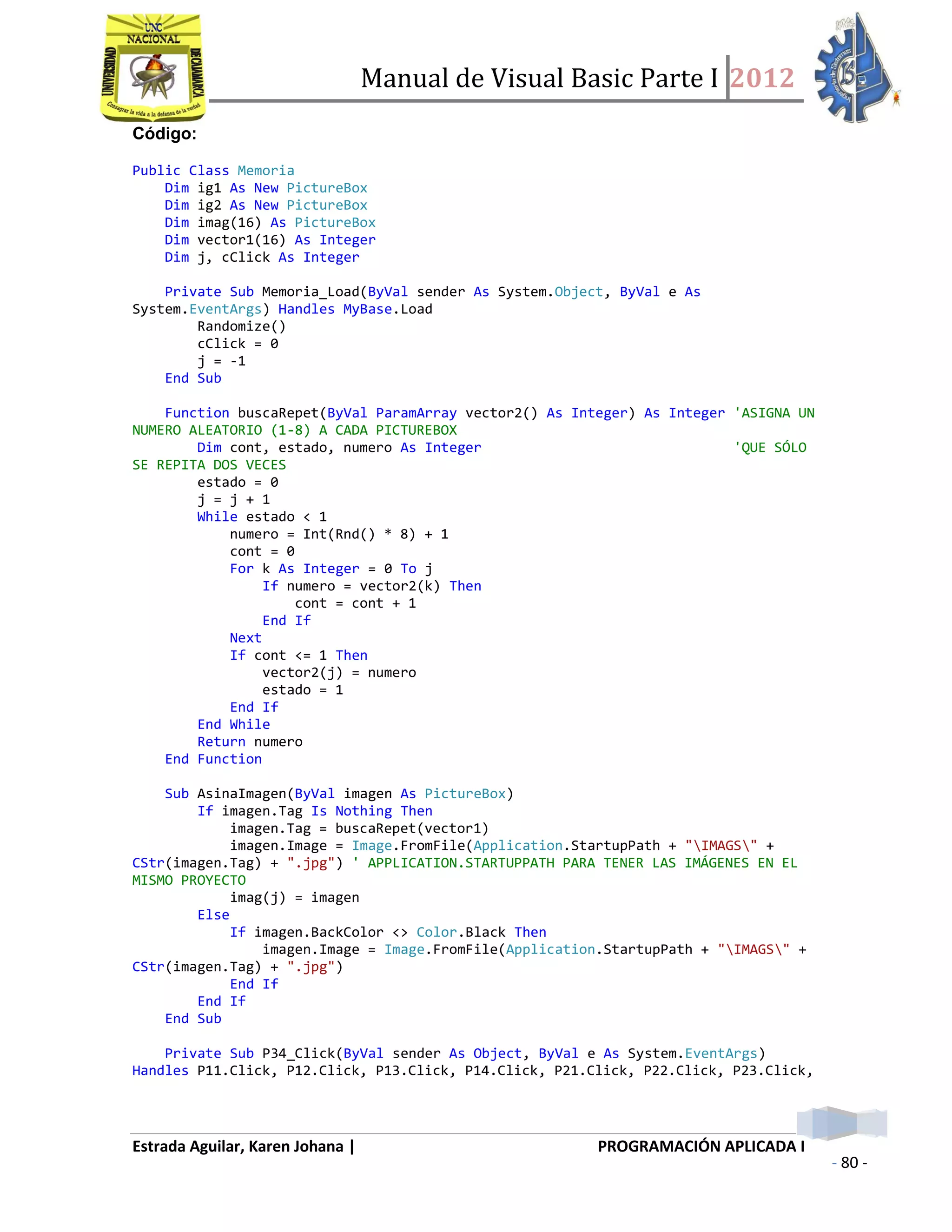 Manual de Visual Basic Parte I 2012
Estrada Aguilar, Karen Johana | PROGRAMACIÓN APLICADA I
- 80 -
Código:
Public Class Memoria
Dim ig1 As New PictureBox
Dim ig2 As New PictureBox
Dim imag(16) As PictureBox
Dim vector1(16) As Integer
Dim j, cClick As Integer
Private Sub Memoria_Load(ByVal sender As System.Object, ByVal e As
System.EventArgs) Handles MyBase.Load
Randomize()
cClick = 0
j = -1
End Sub
Function buscaRepet(ByVal ParamArray vector2() As Integer) As Integer 'ASIGNA UN
NUMERO ALEATORIO (1-8) A CADA PICTUREBOX
Dim cont, estado, numero As Integer 'QUE SÓLO
SE REPITA DOS VECES
estado = 0
j = j + 1
While estado < 1
numero = Int(Rnd() * 8) + 1
cont = 0
For k As Integer = 0 To j
If numero = vector2(k) Then
cont = cont + 1
End If
Next
If cont <= 1 Then
vector2(j) = numero
estado = 1
End If
End While
Return numero
End Function
Sub AsinaImagen(ByVal imagen As PictureBox)
If imagen.Tag Is Nothing Then
imagen.Tag = buscaRepet(vector1)
imagen.Image = Image.FromFile(Application.StartupPath + "IMAGS" +
CStr(imagen.Tag) + ".jpg") ' APPLICATION.STARTUPPATH PARA TENER LAS IMÁGENES EN EL
MISMO PROYECTO
imag(j) = imagen
Else
If imagen.BackColor <> Color.Black Then
imagen.Image = Image.FromFile(Application.StartupPath + "IMAGS" +
CStr(imagen.Tag) + ".jpg")
End If
End If
End Sub
Private Sub P34_Click(ByVal sender As Object, ByVal e As System.EventArgs)
Handles P11.Click, P12.Click, P13.Click, P14.Click, P21.Click, P22.Click, P23.Click,
 