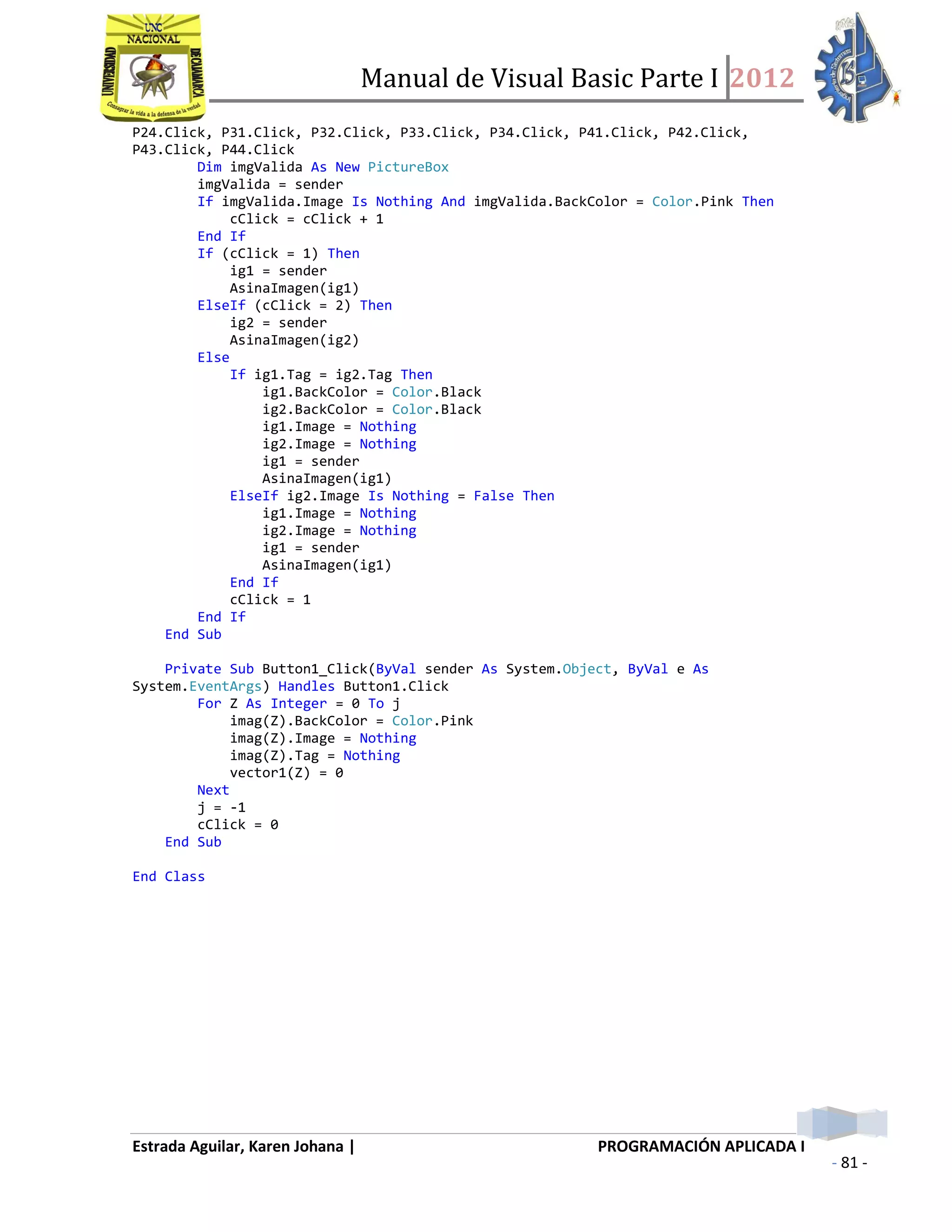 Manual de Visual Basic Parte I 2012
Estrada Aguilar, Karen Johana | PROGRAMACIÓN APLICADA I
- 81 -
P24.Click, P31.Click, P32.Click, P33.Click, P34.Click, P41.Click, P42.Click,
P43.Click, P44.Click
Dim imgValida As New PictureBox
imgValida = sender
If imgValida.Image Is Nothing And imgValida.BackColor = Color.Pink Then
cClick = cClick + 1
End If
If (cClick = 1) Then
ig1 = sender
AsinaImagen(ig1)
ElseIf (cClick = 2) Then
ig2 = sender
AsinaImagen(ig2)
Else
If ig1.Tag = ig2.Tag Then
ig1.BackColor = Color.Black
ig2.BackColor = Color.Black
ig1.Image = Nothing
ig2.Image = Nothing
ig1 = sender
AsinaImagen(ig1)
ElseIf ig2.Image Is Nothing = False Then
ig1.Image = Nothing
ig2.Image = Nothing
ig1 = sender
AsinaImagen(ig1)
End If
cClick = 1
End If
End Sub
Private Sub Button1_Click(ByVal sender As System.Object, ByVal e As
System.EventArgs) Handles Button1.Click
For Z As Integer = 0 To j
imag(Z).BackColor = Color.Pink
imag(Z).Image = Nothing
imag(Z).Tag = Nothing
vector1(Z) = 0
Next
j = -1
cClick = 0
End Sub
End Class
 