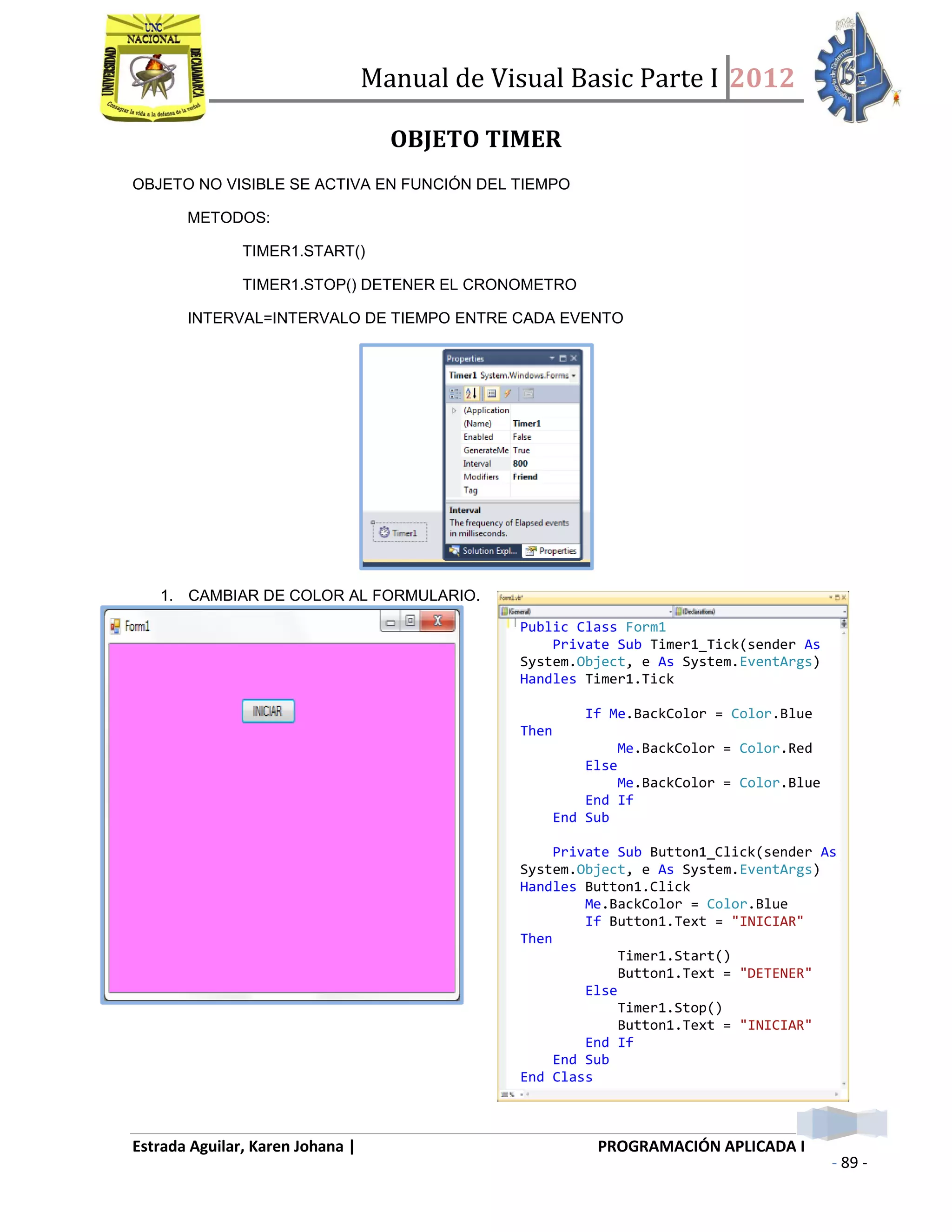 Manual de Visual Basic Parte I 2012
Estrada Aguilar, Karen Johana | PROGRAMACIÓN APLICADA I
- 89 -
OBJETO TIMER
OBJETO NO VISIBLE SE ACTIVA EN FUNCIÓN DEL TIEMPO
METODOS:
TIMER1.START()
TIMER1.STOP() DETENER EL CRONOMETRO
INTERVAL=INTERVALO DE TIEMPO ENTRE CADA EVENTO
1. CAMBIAR DE COLOR AL FORMULARIO.
Public Class Form1
Private Sub Timer1_Tick(sender As
System.Object, e As System.EventArgs)
Handles Timer1.Tick
If Me.BackColor = Color.Blue
Then
Me.BackColor = Color.Red
Else
Me.BackColor = Color.Blue
End If
End Sub
Private Sub Button1_Click(sender As
System.Object, e As System.EventArgs)
Handles Button1.Click
Me.BackColor = Color.Blue
If Button1.Text = "INICIAR"
Then
Timer1.Start()
Button1.Text = "DETENER"
Else
Timer1.Stop()
Button1.Text = "INICIAR"
End If
End Sub
End Class
 