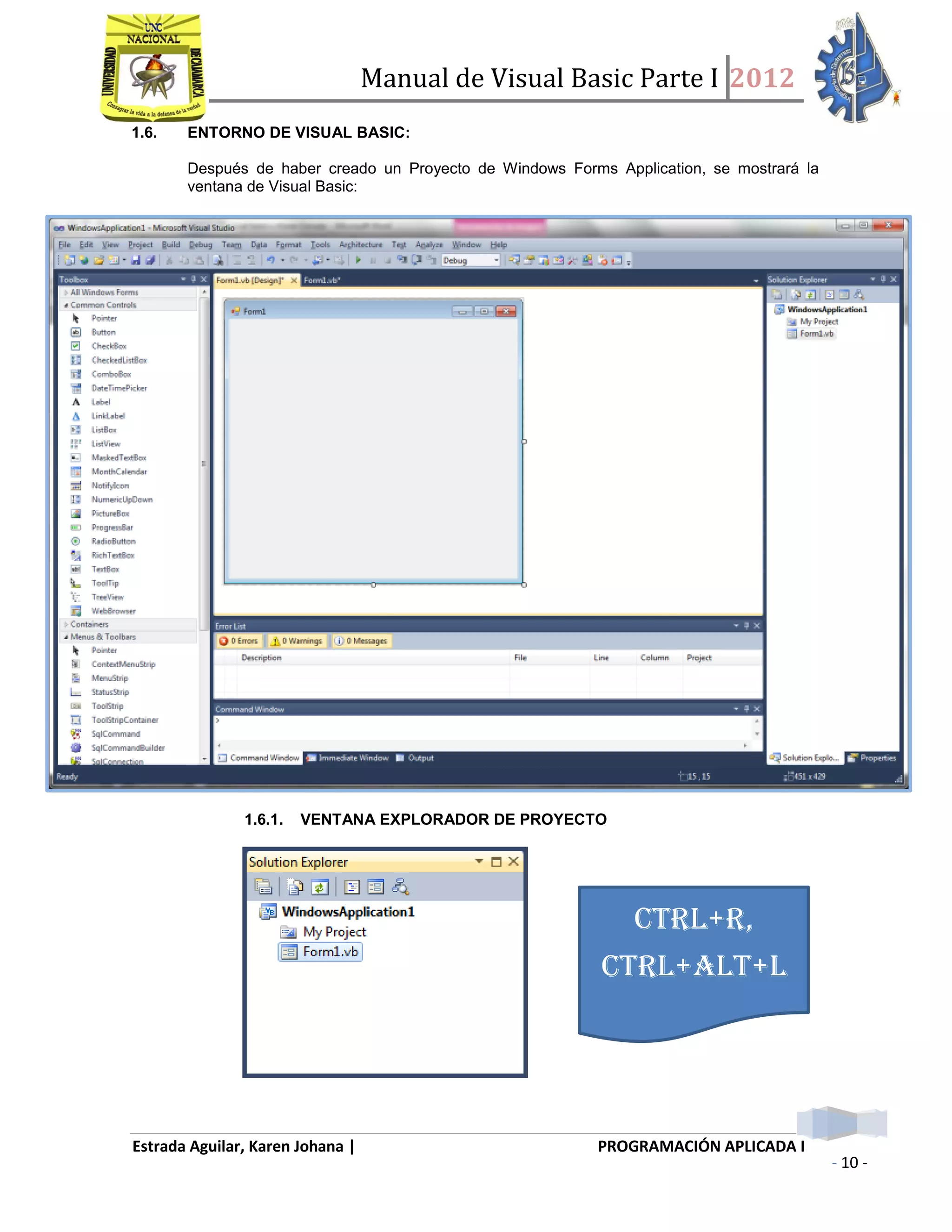 Manual de Visual Basic Parte I 2012
Estrada Aguilar, Karen Johana | PROGRAMACIÓN APLICADA I
- 10 -
1.6. ENTORNO DE VISUAL BASIC:
Después de haber creado un Proyecto de Windows Forms Application, se mostrará la
ventana de Visual Basic:
1.6.1. VENTANA EXPLORADOR DE PROYECTO
CTRL+R,
CTRL+ALT+L
 