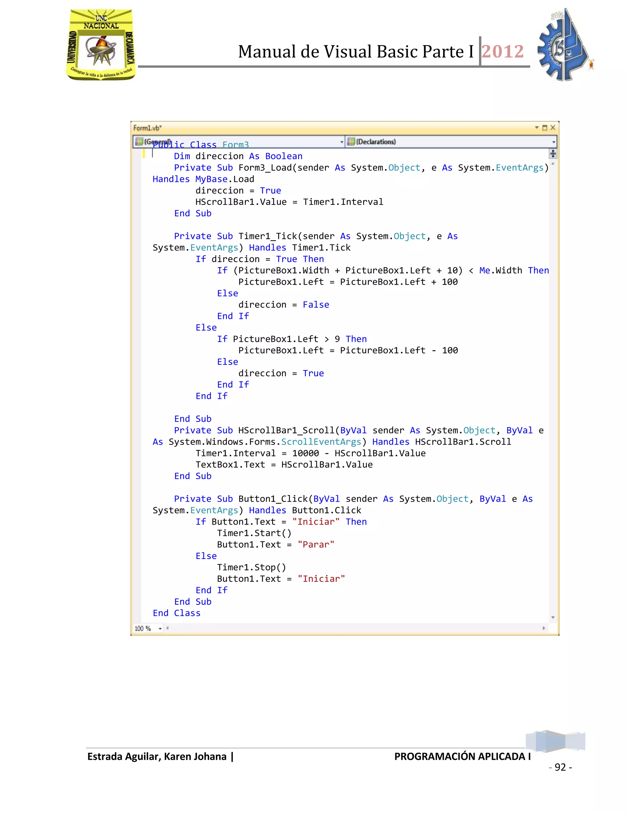 Manual de Visual Basic Parte I 2012
Estrada Aguilar, Karen Johana | PROGRAMACIÓN APLICADA I
- 92 -
Public Class Form3
Dim direccion As Boolean
Private Sub Form3_Load(sender As System.Object, e As System.EventArgs)
Handles MyBase.Load
direccion = True
HScrollBar1.Value = Timer1.Interval
End Sub
Private Sub Timer1_Tick(sender As System.Object, e As
System.EventArgs) Handles Timer1.Tick
If direccion = True Then
If (PictureBox1.Width + PictureBox1.Left + 10) < Me.Width Then
PictureBox1.Left = PictureBox1.Left + 100
Else
direccion = False
End If
Else
If PictureBox1.Left > 9 Then
PictureBox1.Left = PictureBox1.Left - 100
Else
direccion = True
End If
End If
End Sub
Private Sub HScrollBar1_Scroll(ByVal sender As System.Object, ByVal e
As System.Windows.Forms.ScrollEventArgs) Handles HScrollBar1.Scroll
Timer1.Interval = 10000 - HScrollBar1.Value
TextBox1.Text = HScrollBar1.Value
End Sub
Private Sub Button1_Click(ByVal sender As System.Object, ByVal e As
System.EventArgs) Handles Button1.Click
If Button1.Text = "Iniciar" Then
Timer1.Start()
Button1.Text = "Parar"
Else
Timer1.Stop()
Button1.Text = "Iniciar"
End If
End Sub
End Class
 