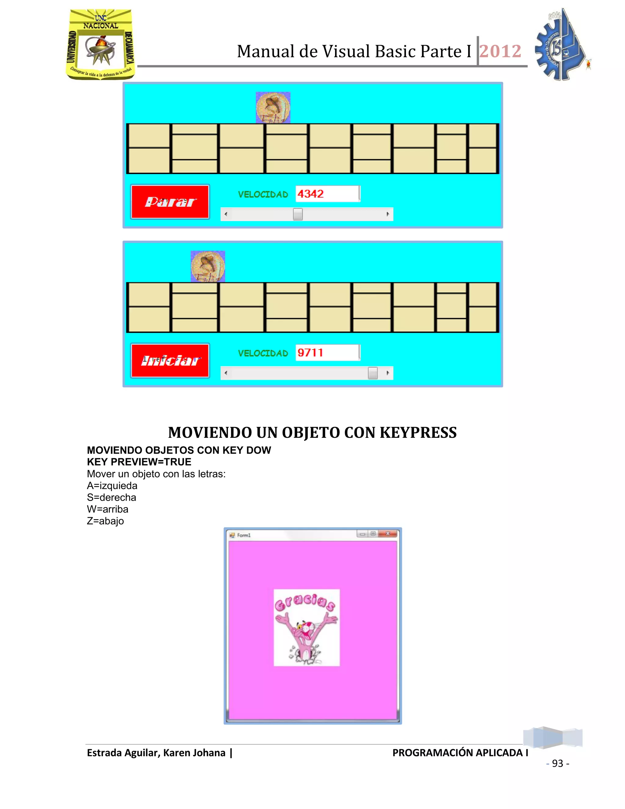 Manual de Visual Basic Parte I 2012
Estrada Aguilar, Karen Johana | PROGRAMACIÓN APLICADA I
- 93 -
MOVIENDO UN OBJETO CON KEYPRESS
MOVIENDO OBJETOS CON KEY DOW
KEY PREVIEW=TRUE
Mover un objeto con las letras:
A=izquieda
S=derecha
W=arriba
Z=abajo
 