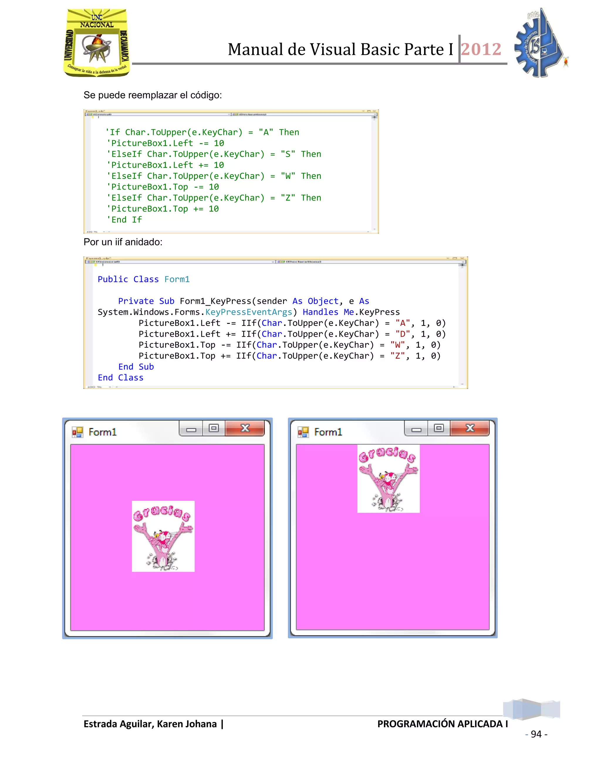 Manual de Visual Basic Parte I 2012
Estrada Aguilar, Karen Johana | PROGRAMACIÓN APLICADA I
- 94 -
Se puede reemplazar el código:
Por un iif anidado:
'If Char.ToUpper(e.KeyChar) = "A" Then
'PictureBox1.Left -= 10
'ElseIf Char.ToUpper(e.KeyChar) = "S" Then
'PictureBox1.Left += 10
'ElseIf Char.ToUpper(e.KeyChar) = "W" Then
'PictureBox1.Top -= 10
'ElseIf Char.ToUpper(e.KeyChar) = "Z" Then
'PictureBox1.Top += 10
'End If
Public Class Form1
Private Sub Form1_KeyPress(sender As Object, e As
System.Windows.Forms.KeyPressEventArgs) Handles Me.KeyPress
PictureBox1.Left -= IIf(Char.ToUpper(e.KeyChar) = "A", 1, 0)
PictureBox1.Left += IIf(Char.ToUpper(e.KeyChar) = "D", 1, 0)
PictureBox1.Top -= IIf(Char.ToUpper(e.KeyChar) = "W", 1, 0)
PictureBox1.Top += IIf(Char.ToUpper(e.KeyChar) = "Z", 1, 0)
End Sub
End Class
 