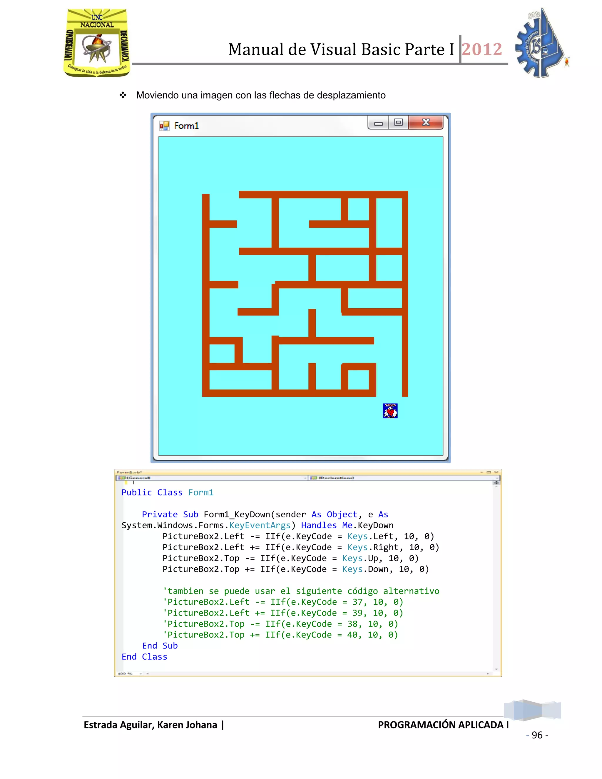 Manual de Visual Basic Parte I 2012
Estrada Aguilar, Karen Johana | PROGRAMACIÓN APLICADA I
- 96 -
 Moviendo una imagen con las flechas de desplazamiento
Public Class Form1
Private Sub Form1_KeyDown(sender As Object, e As
System.Windows.Forms.KeyEventArgs) Handles Me.KeyDown
PictureBox2.Left -= IIf(e.KeyCode = Keys.Left, 10, 0)
PictureBox2.Left += IIf(e.KeyCode = Keys.Right, 10, 0)
PictureBox2.Top -= IIf(e.KeyCode = Keys.Up, 10, 0)
PictureBox2.Top += IIf(e.KeyCode = Keys.Down, 10, 0)
'tambien se puede usar el siguiente código alternativo
'PictureBox2.Left -= IIf(e.KeyCode = 37, 10, 0)
'PictureBox2.Left += IIf(e.KeyCode = 39, 10, 0)
'PictureBox2.Top -= IIf(e.KeyCode = 38, 10, 0)
'PictureBox2.Top += IIf(e.KeyCode = 40, 10, 0)
End Sub
End Class
 
