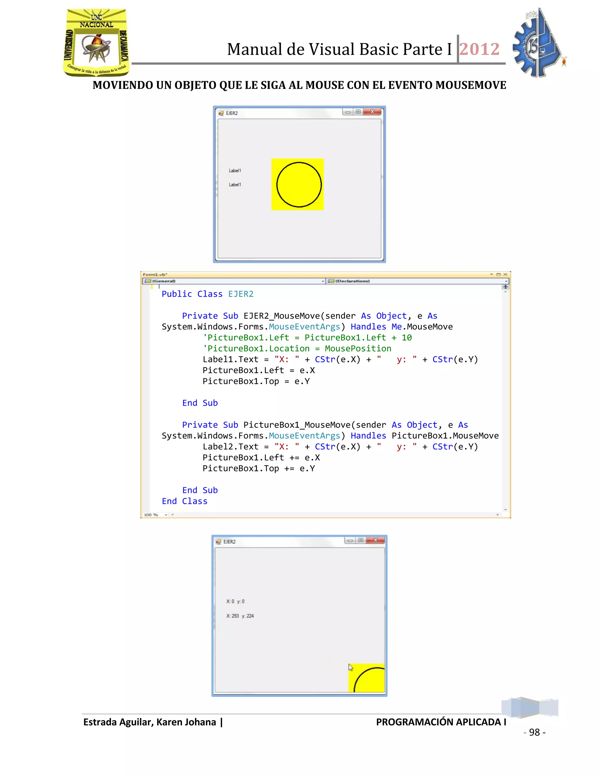 Manual de Visual Basic Parte I 2012
Estrada Aguilar, Karen Johana | PROGRAMACIÓN APLICADA I
- 98 -
MOVIENDO UN OBJETO QUE LE SIGA AL MOUSE CON EL EVENTO MOUSEMOVE
Public Class EJER2
Private Sub EJER2_MouseMove(sender As Object, e As
System.Windows.Forms.MouseEventArgs) Handles Me.MouseMove
'PictureBox1.Left = PictureBox1.Left + 10
'PictureBox1.Location = MousePosition
Label1.Text = "X: " + CStr(e.X) + " y: " + CStr(e.Y)
PictureBox1.Left = e.X
PictureBox1.Top = e.Y
End Sub
Private Sub PictureBox1_MouseMove(sender As Object, e As
System.Windows.Forms.MouseEventArgs) Handles PictureBox1.MouseMove
Label2.Text = "X: " + CStr(e.X) + " y: " + CStr(e.Y)
PictureBox1.Left += e.X
PictureBox1.Top += e.Y
End Sub
End Class
 