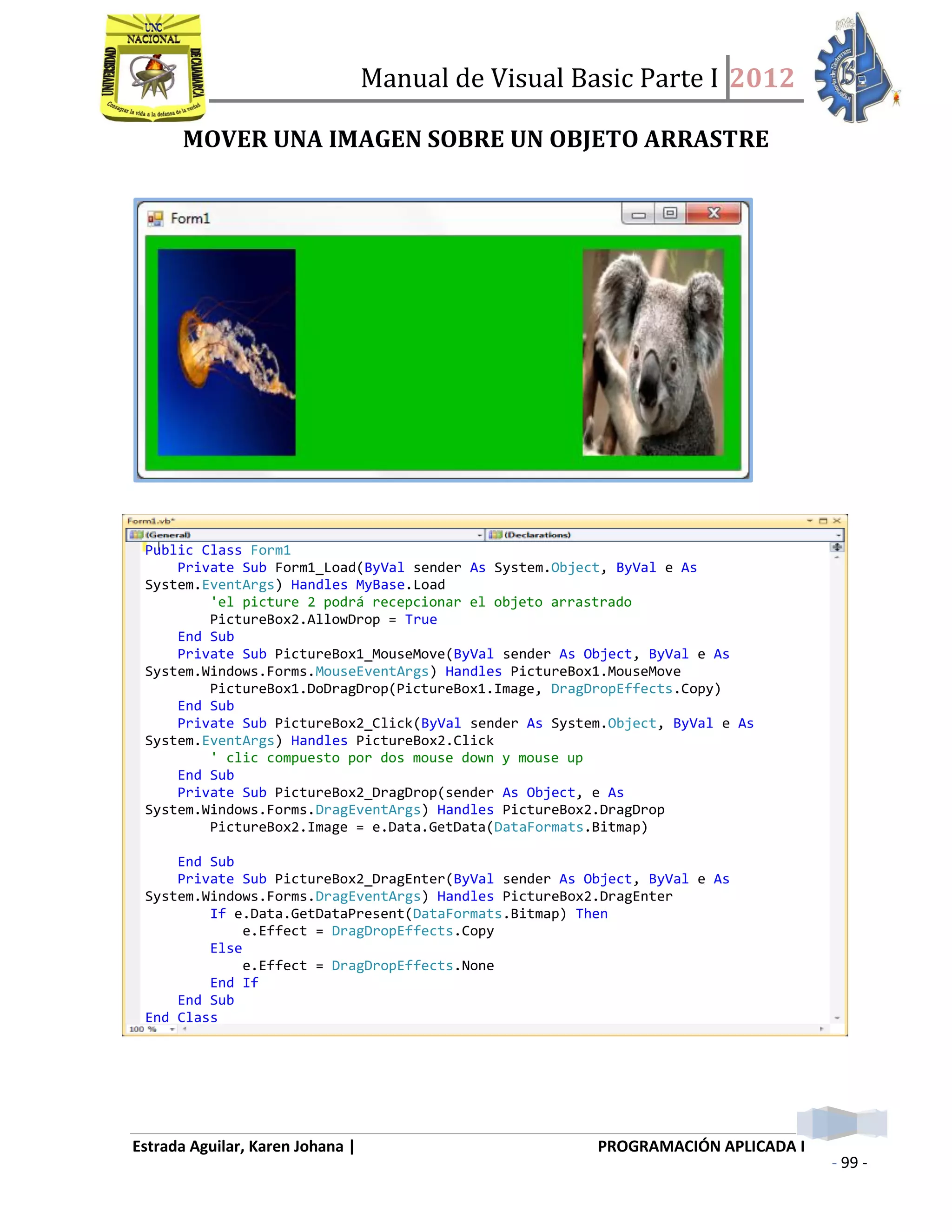 Manual de Visual Basic Parte I 2012
Estrada Aguilar, Karen Johana | PROGRAMACIÓN APLICADA I
- 99 -
MOVER UNA IMAGEN SOBRE UN OBJETO ARRASTRE
Public Class Form1
Private Sub Form1_Load(ByVal sender As System.Object, ByVal e As
System.EventArgs) Handles MyBase.Load
'el picture 2 podrá recepcionar el objeto arrastrado
PictureBox2.AllowDrop = True
End Sub
Private Sub PictureBox1_MouseMove(ByVal sender As Object, ByVal e As
System.Windows.Forms.MouseEventArgs) Handles PictureBox1.MouseMove
PictureBox1.DoDragDrop(PictureBox1.Image, DragDropEffects.Copy)
End Sub
Private Sub PictureBox2_Click(ByVal sender As System.Object, ByVal e As
System.EventArgs) Handles PictureBox2.Click
' clic compuesto por dos mouse down y mouse up
End Sub
Private Sub PictureBox2_DragDrop(sender As Object, e As
System.Windows.Forms.DragEventArgs) Handles PictureBox2.DragDrop
PictureBox2.Image = e.Data.GetData(DataFormats.Bitmap)
End Sub
Private Sub PictureBox2_DragEnter(ByVal sender As Object, ByVal e As
System.Windows.Forms.DragEventArgs) Handles PictureBox2.DragEnter
If e.Data.GetDataPresent(DataFormats.Bitmap) Then
e.Effect = DragDropEffects.Copy
Else
e.Effect = DragDropEffects.None
End If
End Sub
End Class
 