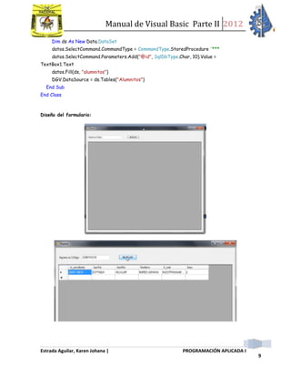 Manual de Visual Basic Parte II 2012
Estrada Aguilar, Karen Johana | PROGRAMACIÓN APLICADA I
9
Dim ds As New Data.DataSet
datos.SelectCommand.CommandType = CommandType.StoredProcedure '***
datos.SelectCommand.Parameters.Add("@id", SqlDbType.Char, 10).Value =
TextBox1.Text
datos.Fill(ds, "alumnitos")
DGV.DataSource = ds.Tables("Alumnitos")
End Sub
End Class
Diseño del formulario:
 