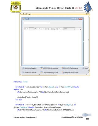 Manual de Visual Basic Parte II 2012
Estrada Aguilar, Karen Johana | PROGRAMACIÓN APLICADA I
100
Public Class Form5
Private Sub Form5_Load(sender As System.Object, e As System.EventArgs) Handles
MyBase.Load
Me.CategoriesTableAdapter.Fill(Me.NorthwindDataSet6.Categories)
ComboBox1.Text = Space(0)
End Sub
Private Sub ComboBox1_SelectedIndexChanged(sender As System.Object, e As
System.EventArgs) Handles ComboBox1.SelectedIndexChanged
Me.CATEGORIASTableAdapter.Fill(Me.NorthwindDataSet5.CATEGORIAS)
 