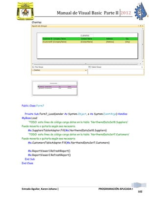 Manual de Visual Basic Parte II 2012
Estrada Aguilar, Karen Johana | PROGRAMACIÓN APLICADA I
102
Clientes
Public Class Form7
Private Sub Form7_Load(sender As System.Object, e As System.EventArgs) Handles
MyBase.Load
'TODO: esta línea de código carga datos en la tabla 'NorthwindDataSet8.Suppliers'
Puede moverla o quitarla según sea necesario.
Me.SuppliersTableAdapter.Fill(Me.NorthwindDataSet8.Suppliers)
'TODO: esta línea de código carga datos en la tabla 'NorthwindDataSet7.Customers'
Puede moverla o quitarla según sea necesario.
Me.CustomersTableAdapter.Fill(Me.NorthwindDataSet7.Customers)
Me.ReportViewer1.RefreshReport()
Me.ReportViewer2.RefreshReport()
End Sub
End Class
 