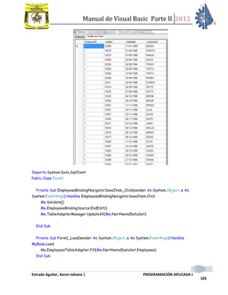 Manual de Visual Basic Parte II 2012
Estrada Aguilar, Karen Johana | PROGRAMACIÓN APLICADA I
105
Imports System.Data.SqlClient
Public Class Form1
Private Sub EmployeesBindingNavigatorSaveItem_Click(sender As System.Object, e As
System.EventArgs) Handles EmployeesBindingNavigatorSaveItem.Click
Me.Validate()
Me.EmployeesBindingSource.EndEdit()
Me.TableAdapterManager.UpdateAll(Me.NorthwindDataSet)
End Sub
Private Sub Form1_Load(sender As System.Object, e As System.EventArgs) Handles
MyBase.Load
Me.EmployeesTableAdapter.Fill(Me.NorthwindDataSet.Employees)
End Sub
 