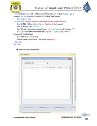 Manual de Visual Basic Parte II 2012
Estrada Aguilar, Karen Johana | PROGRAMACIÓN APLICADA I
106
Private Sub EmployeeIDTextBox_TextChanged(sender As System.Object, e As
System.EventArgs) Handles EmployeeIDTextBox.TextChanged
Dim conex As New
SqlConnection("server=.;database=Northwind;trusted_connection=true")
Dim DATOS As New SqlDataAdapter("detalle_orden", conex)
Dim ds As New Data.DataSet
DATOS.SelectCommand.CommandType = CommandType.StoredProcedure '***
DATOS.SelectCommand.Parameters.Add("@e", SqlDbType.Int).Value =
EmployeeIDTextBox.Text
DATOS.Fill(ds, "empleado")
DataGridView1.DataSource = ds.Tables("empleado")
End Sub
End Class
 Reporte seleccionar un año:
 