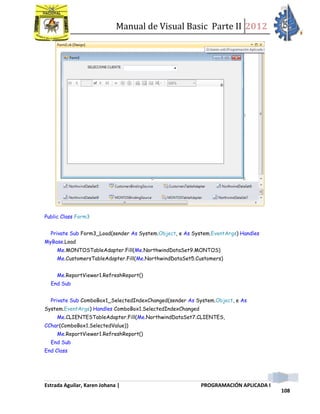 Manual de Visual Basic Parte II 2012
Estrada Aguilar, Karen Johana | PROGRAMACIÓN APLICADA I
108
Public Class Form3
Private Sub Form3_Load(sender As System.Object, e As System.EventArgs) Handles
MyBase.Load
Me.MONTOSTableAdapter.Fill(Me.NorthwindDataSet9.MONTOS)
Me.CustomersTableAdapter.Fill(Me.NorthwindDataSet5.Customers)
Me.ReportViewer1.RefreshReport()
End Sub
Private Sub ComboBox1_SelectedIndexChanged(sender As System.Object, e As
System.EventArgs) Handles ComboBox1.SelectedIndexChanged
Me.CLIENTESTableAdapter.Fill(Me.NorthwindDataSet7.CLIENTES,
CChar(ComboBox1.SelectedValue))
Me.ReportViewer1.RefreshReport()
End Sub
End Class
 