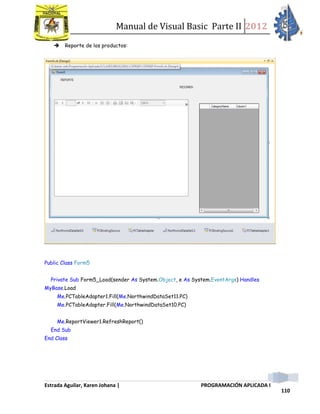 Manual de Visual Basic Parte II 2012
Estrada Aguilar, Karen Johana | PROGRAMACIÓN APLICADA I
110
 Reporte de los productos:
Public Class Form5
Private Sub Form5_Load(sender As System.Object, e As System.EventArgs) Handles
MyBase.Load
Me.PCTableAdapter1.Fill(Me.NorthwindDataSet11.PC)
Me.PCTableAdapter.Fill(Me.NorthwindDataSet10.PC)
Me.ReportViewer1.RefreshReport()
End Sub
End Class
 
