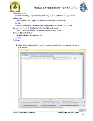 Manual de Visual Basic Parte II 2012
Estrada Aguilar, Karen Johana | PROGRAMACIÓN APLICADA I
112
Public Class Form6
Private Sub Form6_Load(sender As System.Object, e As System.EventArgs) Handles
MyBase.Load
Me.CustomersTableAdapter.Fill(Me.NorthwindDataSet13.Customers)
End Sub
Private Sub ComboBox1_SelectedIndexChanged(sender As System.Object, e As
System.EventArgs) Handles ComboBox1.SelectedIndexChanged
Me.CLIENTITableAdapter.Fill(Me.NorthwindDataSet14.CLIENTI,
ComboBox1.SelectedValue)
Me.ReportViewer1.RefreshReport()
End Sub
End Class
 Hacer un formulario donde se muestren las conferencias, los participantes, asistentes
y un gráfico:
 