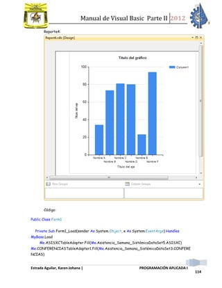 Manual de Visual Basic Parte II 2012
Estrada Aguilar, Karen Johana | PROGRAMACIÓN APLICADA I
114
Reporte4:
Código:
Public Class Form1
Private Sub Form1_Load(sender As System.Object, e As System.EventArgs) Handles
MyBase.Load
Me.ASISXCTableAdapter.Fill(Me.Asistencia_Semana_SistémicaDataSet5.ASISXC)
Me.CONFERENCIASTableAdapter1.Fill(Me.Asistencia_Semana_SistémicaDataSet3.CONFERE
NCIAS)
 