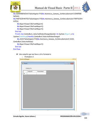 Manual de Visual Basic Parte II 2012
Estrada Aguilar, Karen Johana | PROGRAMACIÓN APLICADA I
115
Me.CONFERENCIASTableAdapter.Fill(Me.Asistencia_Semana_SistémicaDataSet1.CONFERE
NCIAS)
Me.PARTICIPANTESTableAdapter.Fill(Me.Asistencia_Semana_SistémicaDataSet.PARTICIPA
NTES)
Me.ReportViewer1.RefreshReport()
Me.ReportViewer2.RefreshReport()
Me.ReportViewer4.RefreshReport()
End Sub
Private Sub ComboBox1_SelectedIndexChanged(sender As System.Object, e As
System.EventArgs) Handles ComboBox1.SelectedIndexChanged
Me.ASISTableAdapter.Fill(Me.Asistencia_Semana_SistémicaDataSet2.ASIS,
ComboBox1.SelectedValue)
Me.ReportViewer3.RefreshReport()
End Sub
End Class
 Una consulta que nos lleve a otro formulario:
o Formulario 1:
 