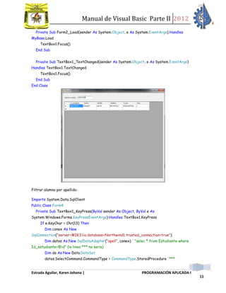 Manual de Visual Basic Parte II 2012
Estrada Aguilar, Karen Johana | PROGRAMACIÓN APLICADA I
11
Private Sub Form2_Load(sender As System.Object, e As System.EventArgs) Handles
MyBase.Load
TextBox1.Focus()
End Sub
Private Sub TextBox1_TextChanged(sender As System.Object, e As System.EventArgs)
Handles TextBox1.TextChanged
TextBox1.Focus()
End Sub
End Class
Filtrar alumno por apellido:
Imports System.Data.SqlClient
Public Class Form4
Private Sub TextBox1_KeyPress(ByVal sender As Object, ByVal e As
System.Windows.Forms.KeyPressEventArgs) Handles TextBox1.KeyPress
If e.KeyChar = Chr(13) Then
Dim conex As New
SqlConnection("server=MIK3io;database=Northwind1;trusted_connection=true")
Dim datos As New SqlDataAdapter("apell", conex) ' "selec * from Estudiante where
Id_estudiante=@id" (la linea *** no seria)
Dim ds As New Data.DataSet
datos.SelectCommand.CommandType = CommandType.StoredProcedure '***
 