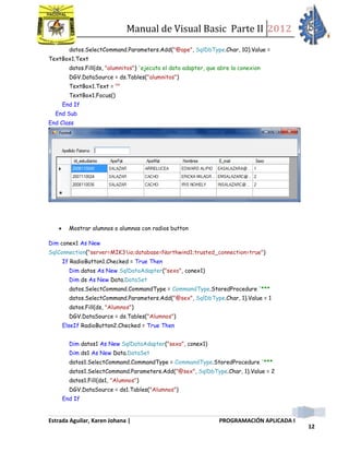Manual de Visual Basic Parte II 2012
Estrada Aguilar, Karen Johana | PROGRAMACIÓN APLICADA I
12
datos.SelectCommand.Parameters.Add("@ape", SqlDbType.Char, 10).Value =
TextBox1.Text
datos.Fill(ds, "alumnitos") 'ejecuta el data adapter, que abre la conexion
DGV.DataSource = ds.Tables("alumnitos")
TextBox1.Text = ""
TextBox1.Focus()
End If
End Sub
End Class
 Mostrar alumnos o alumnas con radios button
Dim conex1 As New
SqlConnection("server=MIK3io;database=Northwind1;trusted_connection=true")
If RadioButton1.Checked = True Then
Dim datos As New SqlDataAdapter("sexo", conex1)
Dim ds As New Data.DataSet
datos.SelectCommand.CommandType = CommandType.StoredProcedure '***
datos.SelectCommand.Parameters.Add("@sex", SqlDbType.Char, 1).Value = 1
datos.Fill(ds, "Alumnos")
DGV.DataSource = ds.Tables("Alumnos")
ElseIf RadioButton2.Checked = True Then
Dim datos1 As New SqlDataAdapter("sexo", conex1)
Dim ds1 As New Data.DataSet
datos1.SelectCommand.CommandType = CommandType.StoredProcedure '***
datos1.SelectCommand.Parameters.Add("@sex", SqlDbType.Char, 1).Value = 2
datos1.Fill(ds1, "Alumnos")
DGV.DataSource = ds1.Tables("Alumnos")
End If
 