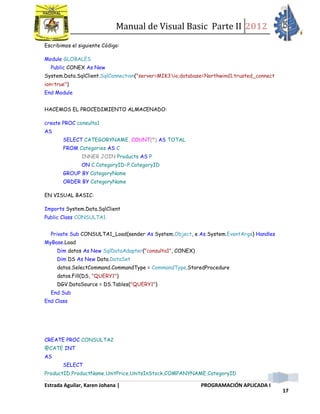 Manual de Visual Basic Parte II 2012
Estrada Aguilar, Karen Johana | PROGRAMACIÓN APLICADA I
17
Escribimos el siguiente Código:
Module GLOBALES
Public CONEX As New
System.Data.SqlClient.SqlConnection("server=MIK3io;database=Northwind1;trusted_connect
ion=true")
End Module
HACEMOS EL PROCEDIMIENTO ALMACENADO:
create PROC consulta1
AS
SELECT CATEGORYNAME, COUNT(*) AS TOTAL
FROM Categories AS C
INNER JOIN Products AS P
ON C.CategoryID=P.CategoryID
GROUP BY CategoryName
ORDER BY CategoryName
EN VISUAL BASIC:
Imports System.Data.SqlClient
Public Class CONSULTA1
Private Sub CONSULTA1_Load(sender As System.Object, e As System.EventArgs) Handles
MyBase.Load
Dim datos As New SqlDataAdapter("consulta1", CONEX)
Dim DS As New Data.DataSet
datos.SelectCommand.CommandType = CommandType.StoredProcedure
datos.Fill(DS, "QUERY1")
DGV.DataSource = DS.Tables("QUERY1")
End Sub
End Class
CREATE PROC CONSULTA2
@CATE INT
AS
SELECT
ProductID,ProductName,UnitPrice,UnitsInStock,COMPANYNAME,CategoryID
 
