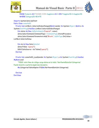 Manual de Visual Basic Parte II 2012
Estrada Aguilar, Karen Johana | PROGRAMACIÓN APLICADA I
18
FROM Products AS P INNER JOIN Suppliers AS S ON P.SupplierID=S.SupplierID
WHERE CategoryID=@CATE
Imports System.Data.SqlClient
Public Class consulta02
Private Sub ListBox1_SelectedIndexChanged(ByVal sender As System.Object, ByVal e As
System.EventArgs) Handles ListBox1.SelectedIndexChanged
Dim datos As New SqlDataAdapter("query2", conex)
datos.SelectCommand.CommandType = CommandType.StoredProcedure
datos.SelectCommand.Parameters.Add("@cate", SqlDbType.Int).Value =
ListBox1.SelectedValue
Dim ds As New Data.DataSet
datos.Fill(ds, "query2")
DGV2.DataSource = ds.Tables("query2")
End Sub
Private Sub consulta02_Load(sender As System.Object, e As System.EventArgs) Handles
MyBase.Load
'TODO: esta línea de código carga datos en la tabla 'NorthwindDataSet.Categories'
Puede moverla o quitarla según sea necesario.
Me.CategoriesTableAdapter.Fill(Me.NorthwindDataSet.Categories)
End Sub
End Class
 