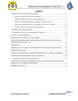 Manual de Visual Basic Parte II 2012
Estrada Aguilar, Karen Johana | PROGRAMACIÓN APLICADA I
1
INDICE
CONSULTAS CON SQL EN VISUAL BASIC ........................................................................2
Mostrar el registro de la tabla estudiantes:................................................................4
Realizar el ejercicio anterior en una página web:......................................................5
Buscar un alumno filtrado por su código con Radio button:......................................8
Buscar un alumno filtrado por su código con Enter en el Textbox:..........................10
Mostrar alumnos o alumnas con radios button.........................................................12
UN TOOLsTRIP CON IMÁGENES......................................................................................15
El menúStrip deberá estar acompañado de imágenes: ....................................................15
Creamos un módulo (Globales)............................................................................................16
AGREGAR UNA CONSULTA A UN LISTBOX....................................................................19
EJERCICIOS COMPLEMENTARIOS SOBRE CONSULTAS A BASE DE DATOS
USANDO VISUAL BASIC 2010 ...........................................................................................32
EJERCICIOS ........................................................................................................................47
INSERTAR EN UNA TABLA DE UBA BASE DE DATOS DESDE VISUAL BASIC ...........59
OBJETO MaskedTextBox.....................................................................................................60
CONSULTAR, AGREGAR Y ELIMINAR REGISTROS EN LA TABLA CATEGORÍAS ......69
CREAR IN INICIO DE SESIÓN PARA EL SISTEMA..........................................................79
Cambiar contraseña desde otro formulario .....................................................................82
CREANDO EL SISTEMA DE ASISTENCIA DE LOS ALUMNOS DE INGENIERÍA DE
SISTEMAS A LA XII SEMANA SISTÉMICA........................................................................85
REPORTING SERVICE........................................................................................................94
 