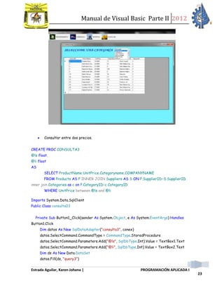 Manual de Visual Basic Parte II 2012
Estrada Aguilar, Karen Johana | PROGRAMACIÓN APLICADA I
23
 Consultar entre dos precios.
CREATE PROC CONSULTA3
@ls float,
@li float
AS
SELECT ProductName,UnitPrice,Categoryname,COMPANYNAME
FROM Products AS P INNER JOIN Suppliers AS S ON P.SupplierID=S.SupplierID
inner join Categories as c on P.CategoryID=c.CategoryID
WHERE UnitPrice between @ls and @li
Imports System.Data.SqlClient
Public Class consulta03
Private Sub Button1_Click(sender As System.Object, e As System.EventArgs) Handles
Button1.Click
Dim datos As New SqlDataAdapter("consulta3", conex)
datos.SelectCommand.CommandType = CommandType.StoredProcedure
datos.SelectCommand.Parameters.Add("@ls", SqlDbType.Int).Value = TextBox1.Text
datos.SelectCommand.Parameters.Add("@li", SqlDbType.Int).Value = TextBox2.Text
Dim ds As New Data.DataSet
datos.Fill(ds, "query3")
 