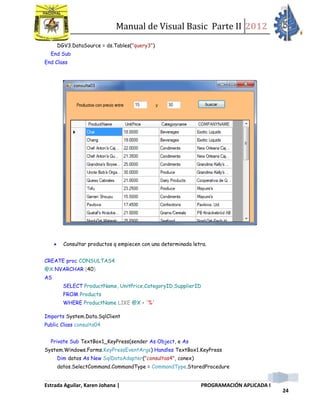 Manual de Visual Basic Parte II 2012
Estrada Aguilar, Karen Johana | PROGRAMACIÓN APLICADA I
24
DGV3.DataSource = ds.Tables("query3")
End Sub
End Class
 Consultar productos q empiecen con una determinada letra.
CREATE proc CONSULTAS4
@X NVARCHAR (40)
AS
SELECT ProductName, UnitPrice,CategoryID,SupplierID
FROM Products
WHERE ProductName LIKE @X + '%'
Imports System.Data.SqlClient
Public Class consulta04
Private Sub TextBox1_KeyPress(sender As Object, e As
System.Windows.Forms.KeyPressEventArgs) Handles TextBox1.KeyPress
Dim datos As New SqlDataAdapter("consultas4", conex)
datos.SelectCommand.CommandType = CommandType.StoredProcedure
 