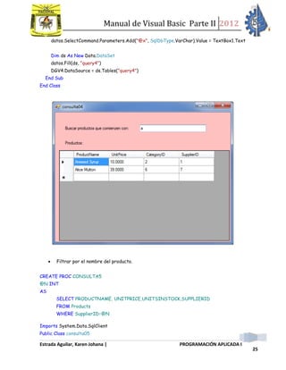 Manual de Visual Basic Parte II 2012
Estrada Aguilar, Karen Johana | PROGRAMACIÓN APLICADA I
25
datos.SelectCommand.Parameters.Add("@x", SqlDbType.VarChar).Value = TextBox1.Text
Dim ds As New Data.DataSet
datos.Fill(ds, "query4")
DGV4.DataSource = ds.Tables("query4")
End Sub
End Class
 Filtrar por el nombre del producto.
CREATE PROC CONSULTA5
@N INT
AS
SELECT PRODUCTNAME, UNITPRICE,UNITSINSTOCK,SUPPLIERID
FROM Products
WHERE SupplierID=@N
Imports System.Data.SqlClient
Public Class consulta05
 