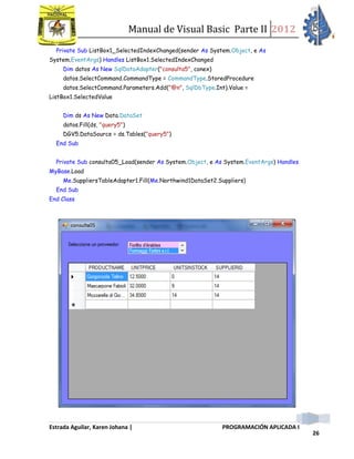 Manual de Visual Basic Parte II 2012
Estrada Aguilar, Karen Johana | PROGRAMACIÓN APLICADA I
26
Private Sub ListBox1_SelectedIndexChanged(sender As System.Object, e As
System.EventArgs) Handles ListBox1.SelectedIndexChanged
Dim datos As New SqlDataAdapter("consulta5", conex)
datos.SelectCommand.CommandType = CommandType.StoredProcedure
datos.SelectCommand.Parameters.Add("@n", SqlDbType.Int).Value =
ListBox1.SelectedValue
Dim ds As New Data.DataSet
datos.Fill(ds, "query5")
DGV5.DataSource = ds.Tables("query5")
End Sub
Private Sub consulta05_Load(sender As System.Object, e As System.EventArgs) Handles
MyBase.Load
Me.SuppliersTableAdapter1.Fill(Me.Northwind1DataSet2.Suppliers)
End Sub
End Class
 