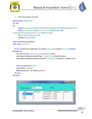 Manual de Visual Basic Parte II 2012
Estrada Aguilar, Karen Johana | PROGRAMACIÓN APLICADA I
27
 Filtrar por número de orden:
CREATE PROC CONSULTA6
@N INT
AS
SELECT O.OrderID,P.PRODUCTID,P.PRODUCTNAME,P.UNITPRICE,OD.QUANTITY
FROM [Order Details] AS OD INNER JOIN ORDERS AS O ON
O.OrderID=OD.OrderID INNER JOIN PRODUCTS AS P
ON P.ProductID=OD.ProductID
WHERE O.OrderID=@N
Imports System.Data.SqlClient
Public Class consulta06
Private Sub Button1_Click(sender As System.Object, e As System.EventArgs) Handles
Button1.Click
Dim datos As New SqlDataAdapter("consulta6", conex)
datos.SelectCommand.CommandType = CommandType.StoredProcedure
datos.SelectCommand.Parameters.Add("@n", SqlDbType.Int).Value = TextBox1.Text
Dim ds As New Data.DataSet
datos.Fill(ds, "query6")
DGV6.DataSource = ds.Tables("query6")
End Sub
End Class
 