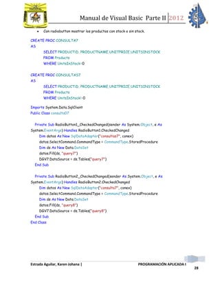 Manual de Visual Basic Parte II 2012
Estrada Aguilar, Karen Johana | PROGRAMACIÓN APLICADA I
28
 Con radiobutton mostrar los productos con stock o sin stock.
CREATE PROC CONSULTA7
AS
SELECT PRODUCTiD, PRODUCTNAME,UNITPRICE,UNITSINSTOCK
FROM Products
WHERE UnitsInStock=0
CREATE PROC CONSULTAS7
AS
SELECT PRODUCTiD, PRODUCTNAME,UNITPRICE,UNITSINSTOCK
FROM Products
WHERE UnitsInStock!=0
Imports System.Data.SqlClient
Public Class consulta07
Private Sub RadioButton1_CheckedChanged(sender As System.Object, e As
System.EventArgs) Handles RadioButton1.CheckedChanged
Dim datos As New SqlDataAdapter("consultas7", conex)
datos.SelectCommand.CommandType = CommandType.StoredProcedure
Dim ds As New Data.DataSet
datos.Fill(ds, "query7")
DGV7.DataSource = ds.Tables("query7")
End Sub
Private Sub RadioButton2_CheckedChanged(sender As System.Object, e As
System.EventArgs) Handles RadioButton2.CheckedChanged
Dim datos As New SqlDataAdapter("consulta7", conex)
datos.SelectCommand.CommandType = CommandType.StoredProcedure
Dim ds As New Data.DataSet
datos.Fill(ds, "query8")
DGV7.DataSource = ds.Tables("query8")
End Sub
End Class
 