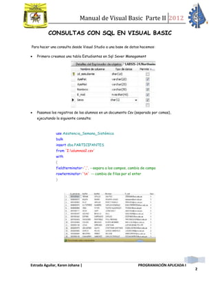 Manual de Visual Basic Parte II 2012
Estrada Aguilar, Karen Johana | PROGRAMACIÓN APLICADA I
2
CONSULTAS CON SQL EN VISUAL BASIC
Para hacer una consulta desde Visual Studio a una base de datos hacemos:
 Primero creamos una tabla Estudiantes en Sql Sever Managament
 Pasamos los registros de los alumnos en un documento Csv (separado por comas),
ejecutando la siguiente consulta:
use Asistencia_Semana_Sistémica
bulk
insert dbo.PARTICIPANTES
from 'I:alumnos2.csv'
with
(
fieldterminator=',', --separa a los campos, cambia de campo
rowterminator='n' -- cambia de filas por el enter
)
 