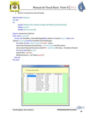 Manual de Visual Basic Parte II 2012
Estrada Aguilar, Karen Johana | PROGRAMACIÓN APLICADA I
30
 Mostrar los productos discontinuados.
CREATE PROC CONSU8
@N INT
AS
SELECT PRODUCTID, PRODUCTNAME,UNITPRICE,DISCONTINUED
FROM Products
WHERE Discontinued=@N
Imports System.Data.SqlClient
Public Class consulta08
Private Sub CheckBox1_CheckedChanged(ByVal sender As System.Object, ByVal e As
System.EventArgs) Handles CheckBox1.CheckedChanged
Dim datos As New SqlDataAdapter("consu8", conex)
datos.SelectCommand.CommandType = CommandType.StoredProcedure
datos.SelectCommand.Parameters.Add("@n", SqlDbType.Bit).Value = CheckBox1.Checked
Dim ds As New Data.DataSet
datos.Fill(ds, "query9")
DGV8.DataSource = ds.Tables("query9")
End Sub
End Class
 