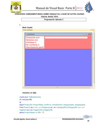 Manual de Visual Basic Parte II 2012
Estrada Aguilar, Karen Johana | PROGRAMACIÓN APLICADA I
32
EJERCICIOS COMPLEMENTARIOS SOBRE CONSULTAS A BASE DE DATOS USANDO
VISUAL BASIC 2010
Programación Aplicada I
1.
Modo Diseño:
Consultas en SQL:
create proc TipBusComienza
@t nvarchar(40)
as
select ProductId, ProductName, UnitPrice, UnitsInStock, Categoryname, Companyname
from Products as p inner join Categories as c on c.CategoryID=p.CategoryID inner join
Suppliers as s on s.SupplierID=p.SupplierID
where ProductName like @t+ '%'
 