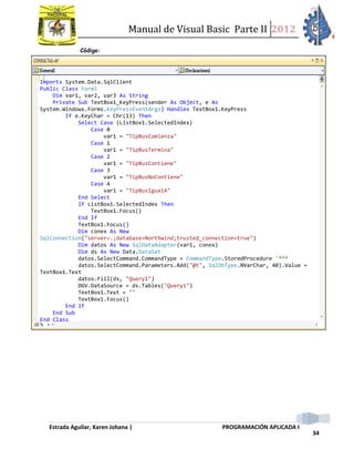 Manual de Visual Basic Parte II 2012
Estrada Aguilar, Karen Johana | PROGRAMACIÓN APLICADA I
34
Código:
Imports System.Data.SqlClient
Public Class Form1
Dim var1, var2, var3 As String
Private Sub TextBox1_KeyPress(sender As Object, e As
System.Windows.Forms.KeyPressEventArgs) Handles TextBox1.KeyPress
If e.KeyChar = Chr(13) Then
Select Case (ListBox1.SelectedIndex)
Case 0
var1 = "TipBusComienza"
Case 1
var1 = "TipBusTermina"
Case 2
var1 = "TipBusContiene"
Case 3
var1 = "TipBusNoContiene"
Case 4
var1 = "TipBusIgualA"
End Select
If ListBox1.SelectedIndex Then
TextBox1.Focus()
End If
TextBox1.Focus()
Dim conex As New
SqlConnection("server=.;database=Northwind;trusted_connection=true")
Dim datos As New SqlDataAdapter(var1, conex)
Dim ds As New Data.DataSet
datos.SelectCommand.CommandType = CommandType.StoredProcedure '***
datos.SelectCommand.Parameters.Add("@t", SqlDbType.NVarChar, 40).Value =
TextBox1.Text
datos.Fill(ds, "Query1")
DGV.DataSource = ds.Tables("Query1")
TextBox1.Text = ""
TextBox1.Focus()
End If
End Sub
End Class
 
