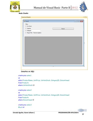 Manual de Visual Basic Parte II 2012
Estrada Aguilar, Karen Johana | PROGRAMACIÓN APLICADA I
37
Modo Diseño:
Consultas en SQL:
create proc selec1
as
select ProductName, UnitPrice, UnitsinStock, CategoryID, Discontinued
from Products
where UnitsinStock!=0
create proc selec2
as
select ProductName, UnitPrice, UnitsinStock, CategoryID, Discontinued
from Products
where Discontinued=0
create proc selec3
@cat int
 