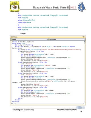 Manual de Visual Basic Parte II 2012
Estrada Aguilar, Karen Johana | PROGRAMACIÓN APLICADA I
38
as
select ProductName, UnitPrice, UnitsinStock, CategoryID, Discontinued
from Products
where CategoryID=@cat
create proc selec4
as
select ProductName, UnitPrice, UnitsinStock, CategoryID, Discontinued
from Products
Código:
Imports System.Data.SqlClient
Public Class Form2
Dim var1, var2 As String
Private Sub Button1_Click(sender As System.Object, e As System.EventArgs) Handles
Button1.Click
Dim conex As New SqlConnection("server=.;database=Northwind;trusted_connection=true")
If RadioButton1.Checked = True Then
var1 = "selec1"
Dim datos2 As New SqlDataAdapter(var1, conex)
Dim ds2 As New Data.DataSet
datos2.SelectCommand.CommandType = CommandType.StoredProcedure '***
datos2.Fill(ds2, "Query1")
DGV.DataSource = ds2.Tables("Query1")
ElseIf RadioButton2.Checked = True Then
var1 = "selec2"
Dim datos As New SqlDataAdapter("selec2", conex)
Dim ds As New Data.DataSet
datos.SelectCommand.CommandType = CommandType.StoredProcedure '***
datos.Fill(ds, "Query2")
DGV.DataSource = ds.Tables("Query2")
ElseIf RadioButton3.Checked = True Then
var1 = "selec3"
Dim datos1 As New SqlDataAdapter(var1, conex)
Dim ds1 As New Data.DataSet
datos1.SelectCommand.CommandType = CommandType.StoredProcedure '***
datos1.SelectCommand.Parameters.Add("@cat", SqlDbType.NVarChar, 40).Value =
TextBox1.Text
datos1.Fill(ds1, "Query3")
DGV.DataSource = ds1.Tables("Query3")
ElseIf RadioButton4.Checked = True Then
var1 = "selec4"
Dim datos As New SqlDataAdapter(var1, conex)
Dim ds As New Data.DataSet
datos.SelectCommand.CommandType = CommandType.StoredProcedure '***
datos.Fill(ds, "Query4")
DGV.DataSource = ds.Tables("Query4")
End If
End Sub
End Class
 
