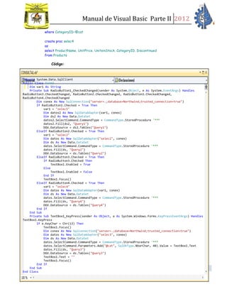 Manual de Visual Basic Parte II 2012
Estrada Aguilar, Karen Johana | PROGRAMACIÓN APLICADA I
42
where CategoryID=@cat
create proc selec4
as
select ProductName, UnitPrice, UnitsinStock, CategoryID, Discontinued
from Products
Código:
Imports System.Data.SqlClient
Public Class Form3
Dim var1 As String
Private Sub RadioButton1_CheckedChanged(sender As System.Object, e As System.EventArgs) Handles
RadioButton3.CheckedChanged, RadioButton2.CheckedChanged, RadioButton1.CheckedChanged,
RadioButton4.CheckedChanged
Dim conex As New SqlConnection("server=.;database=Northwind;trusted_connection=true")
If RadioButton1.Checked = True Then
var1 = "selec1"
Dim datos2 As New SqlDataAdapter(var1, conex)
Dim ds2 As New Data.DataSet
datos2.SelectCommand.CommandType = CommandType.StoredProcedure '***
datos2.Fill(ds2, "Query1")
DGV.DataSource = ds2.Tables("Query1")
ElseIf RadioButton2.Checked = True Then
var1 = "selec2"
Dim datos As New SqlDataAdapter("selec2", conex)
Dim ds As New Data.DataSet
datos.SelectCommand.CommandType = CommandType.StoredProcedure '***
datos.Fill(ds, "Query2")
DGV.DataSource = ds.Tables("Query2")
ElseIf RadioButton3.Checked = True Then
If RadioButton3.Checked Then
TextBox1.Enabled = True
Else
TextBox1.Enabled = False
End If
TextBox1.Focus()
ElseIf RadioButton4.Checked = True Then
var1 = "selec4"
Dim datos As New SqlDataAdapter(var1, conex)
Dim ds As New Data.DataSet
datos.SelectCommand.CommandType = CommandType.StoredProcedure '***
datos.Fill(ds, "Query4")
DGV.DataSource = ds.Tables("Query4")
End If
End Sub
Private Sub TextBox1_KeyPress(sender As Object, e As System.Windows.Forms.KeyPressEventArgs) Handles
TextBox1.KeyPress
If e.KeyChar = Chr(13) Then
TextBox1.Focus()
Dim conex As New SqlConnection("server=.;database=Northwind;trusted_connection=true")
Dim datos As New SqlDataAdapter("selec3", conex)
Dim ds As New Data.DataSet
datos.SelectCommand.CommandType = CommandType.StoredProcedure '***
datos.SelectCommand.Parameters.Add("@cat", SqlDbType.NVarChar, 40).Value = TextBox1.Text
datos.Fill(ds, "Query3")
DGV.DataSource = ds.Tables("Query3")
TextBox1.Text = ""
TextBox1.Focus()
End If
End Sub
End Class
 