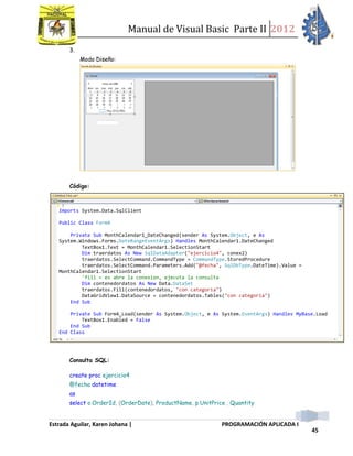 Manual de Visual Basic Parte II 2012
Estrada Aguilar, Karen Johana | PROGRAMACIÓN APLICADA I
45
3.
Modo Diseño:
Código:
Consulta SQL:
create proc ejercicio4
@fecha datetime
as
select o.OrderId, (OrderDate), ProductName, p.UnitPrice , Quantity
Imports System.Data.SqlClient
Public Class Form4
Private Sub MonthCalendar1_DateChanged(sender As System.Object, e As
System.Windows.Forms.DateRangeEventArgs) Handles MonthCalendar1.DateChanged
TextBox1.Text = MonthCalendar1.SelectionStart
Dim traerdatos As New SqlDataAdapter("ejercicio4", conex2)
traerdatos.SelectCommand.CommandType = CommandType.StoredProcedure
traerdatos.SelectCommand.Parameters.Add("@fecha", SqlDbType.DateTime).Value =
MonthCalendar1.SelectionStart
'fill = es abre la conexion, ejecuta la consulta
Dim contenedordatos As New Data.DataSet
traerdatos.Fill(contenedordatos, "con categoria")
DataGridView1.DataSource = contenedordatos.Tables("con categoria")
End Sub
Private Sub Form4_Load(sender As System.Object, e As System.EventArgs) Handles MyBase.Load
TextBox1.Enabled = False
End Sub
End Class
 