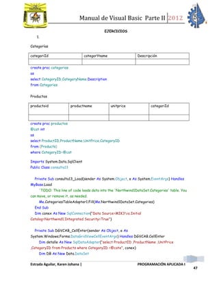 Manual de Visual Basic Parte II 2012
Estrada Aguilar, Karen Johana | PROGRAMACIÓN APLICADA I
47
EJERCICIOS
1.
Categorías
categoriId categorYname Descripción
create proc categorias
as
select CategoryID,CategoryName,Description
from Categories
Productos
productoid productname unitprice categoriId
create proc productos
@cat int
as
select ProductID,ProductName,UnitPrice,CategoryID
from (Products)
where CategoryID=@cat
Imports System.Data.SqlClient
Public Class consulta13
Private Sub consulta13_Load(sender As System.Object, e As System.EventArgs) Handles
MyBase.Load
'TODO: This line of code loads data into the 'Northwind1DataSet.Categories' table. You
can move, or remove it, as needed.
Me.CategoriesTableAdapter1.Fill(Me.Northwind1DataSet.Categories)
End Sub
Dim conex As New SqlConnection("Data Source=MIK3io;Initial
Catalog=Northwind1;Integrated Security=True")
Private Sub DGVCAB_CellEnter(sender As Object, e As
System.Windows.Forms.DataGridViewCellEventArgs) Handles DGVCAB.CellEnter
Dim detalle As New SqlDataAdapter("select ProductID ,ProductName ,UnitPrice
,CategoryID from Products where CategoryID =@cate", conex)
Dim DB As New Data.DataSet
 