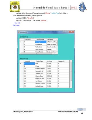 Manual de Visual Basic Parte II 2012
Estrada Aguilar, Karen Johana | PROGRAMACIÓN APLICADA I
48
detalle.SelectCommand.Parameters.Add("@cate", SqlDbType.Int).Value =
DGVCAB.Rows(e.RowIndex).Cells(0).Value
detalle.Fill(DB, "detalle")
DGVDET.DataSource = DB.Tables("detalle")
End Sub
End Class
 