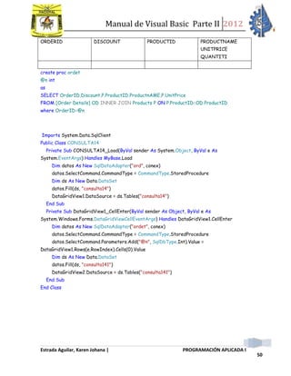 Manual de Visual Basic Parte II 2012
Estrada Aguilar, Karen Johana | PROGRAMACIÓN APLICADA I
50
ORDERID DISCOUNT PRODUCTID PRODUCTNAME
UNITPRICE
QUANTITI
create proc ordet
@n int
as
SELECT OrderID,Discount,P.ProductID,ProductnAME,P.UnitPrice
FROM [Order Details] OD INNER JOIN Products P ON P.ProductID=OD.ProductID
where OrderID=@n
Imports System.Data.SqlClient
Public Class CONSULTA14
Private Sub CONSULTA14_Load(ByVal sender As System.Object, ByVal e As
System.EventArgs) Handles MyBase.Load
Dim datos As New SqlDataAdapter("ord", conex)
datos.SelectCommand.CommandType = CommandType.StoredProcedure
Dim ds As New Data.DataSet
datos.Fill(ds, "consulta14")
DataGridView1.DataSource = ds.Tables("consulta14")
End Sub
Private Sub DataGridView1_CellEnter(ByVal sender As Object, ByVal e As
System.Windows.Forms.DataGridViewCellEventArgs) Handles DataGridView1.CellEnter
Dim datos As New SqlDataAdapter("ordet", conex)
datos.SelectCommand.CommandType = CommandType.StoredProcedure
datos.SelectCommand.Parameters.Add("@n", SqlDbType.Int).Value =
DataGridView1.Rows(e.RowIndex).Cells(0).Value
Dim ds As New Data.DataSet
datos.Fill(ds, "consulta141")
DataGridView2.DataSource = ds.Tables("consulta141")
End Sub
End Class
 