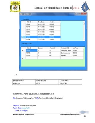 Manual de Visual Basic Parte II 2012
Estrada Aguilar, Karen Johana | PROGRAMACIÓN APLICADA I
51
2.
MOSTRAR LA FOTO DEL EMPLEADO SELECCIONADO
Me.EmployeesTableAdapter.Fill(Me.Northwind1DataSet3.Employees)
Imports System.Data.SqlClient
Public Class consulta15
Dim n As Integer
EMPLEADOID FIRSTNAME LASTNAME
ADRESS CITY COUNTRY
 