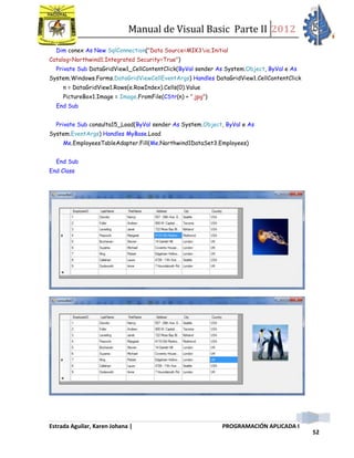Manual de Visual Basic Parte II 2012
Estrada Aguilar, Karen Johana | PROGRAMACIÓN APLICADA I
52
Dim conex As New SqlConnection("Data Source=MIK3io;Initial
Catalog=Northwind1;Integrated Security=True")
Private Sub DataGridView1_CellContentClick(ByVal sender As System.Object, ByVal e As
System.Windows.Forms.DataGridViewCellEventArgs) Handles DataGridView1.CellContentClick
n = DataGridView1.Rows(e.RowIndex).Cells(0).Value
PictureBox1.Image = Image.FromFile(CStr(n) + ".jpg")
End Sub
Private Sub consulta15_Load(ByVal sender As System.Object, ByVal e As
System.EventArgs) Handles MyBase.Load
Me.EmployeesTableAdapter.Fill(Me.Northwind1DataSet3.Employees)
End Sub
End Class
 