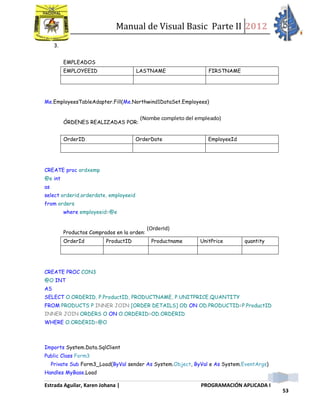 Manual de Visual Basic Parte II 2012
Estrada Aguilar, Karen Johana | PROGRAMACIÓN APLICADA I
53
3.
EMPLEADOS
EMPLOYEEID LASTNAME FIRSTNAME
Me.EmployeesTableAdapter.Fill(Me.Northwind1DataSet.Employees)
ÓRDENES REALIZADAS POR:
(Nombe completo del empleado)
OrderID OrderDate EmployeeId
CREATE proc ordxemp
@e int
as
select orderid,orderdate, employeeid
from orders
where employeeid=@e
Productos Comprados en la orden:
(OrderId)
OrderId ProductID Productname UnitPrice quantity
CREATE PROC CON3
@O INT
AS
SELECT O.ORDERID, P.ProductID, PRODUCTNAME, P.UNITPRICE,QUANTITY
FROM PRODUCTS P INNER JOIN [ORDER DETAILS] OD ON OD.PRODUCTID=P.ProductID
INNER JOIN ORDERS O ON O.ORDERID=OD.ORDERID
WHERE O.ORDERID=@O
Imports System.Data.SqlClient
Public Class Form3
Private Sub Form3_Load(ByVal sender As System.Object, ByVal e As System.EventArgs)
Handles MyBase.Load
 